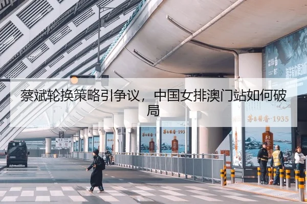 蔡斌轮换策略引争议，中国女排澳门站如何破局