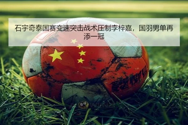石宇奇泰国赛变速突击战术压制李梓嘉，国羽男单再添一冠