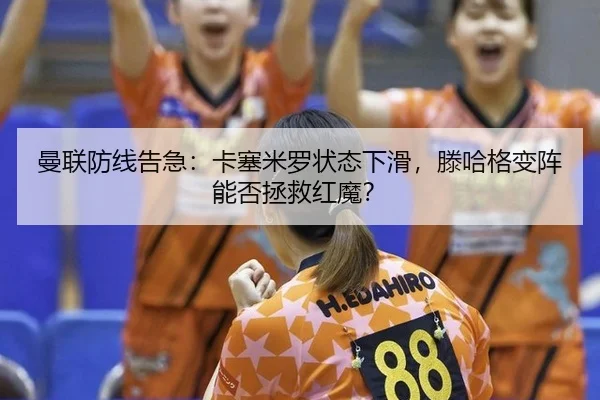 曼联防线告急：卡塞米罗状态下滑，滕哈格变阵能否拯救红魔？