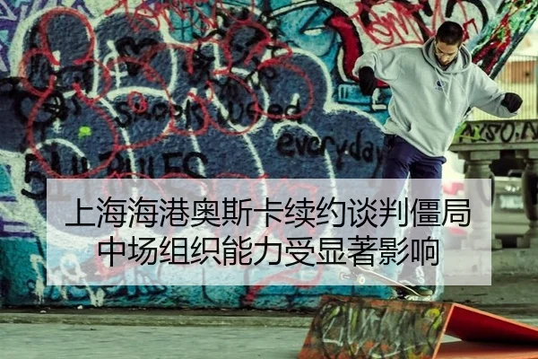 上海海港奥斯卡续约谈判僵局 中场组织能力受显著影响