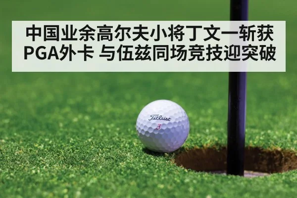 中国业余高尔夫小将丁文一斩获PGA外卡 与伍兹同场竞技迎突破